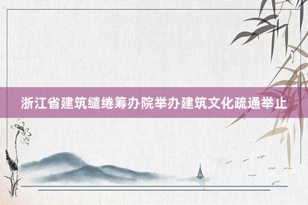 浙江省建筑缱绻筹办院举办建筑文化疏通举止