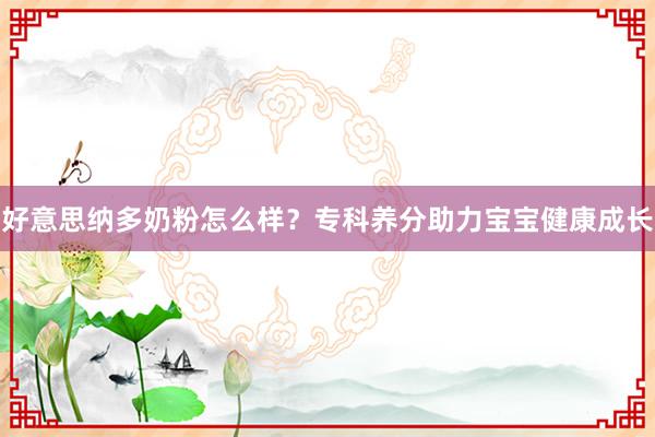 好意思纳多奶粉怎么样？专科养分助力宝宝健康成长