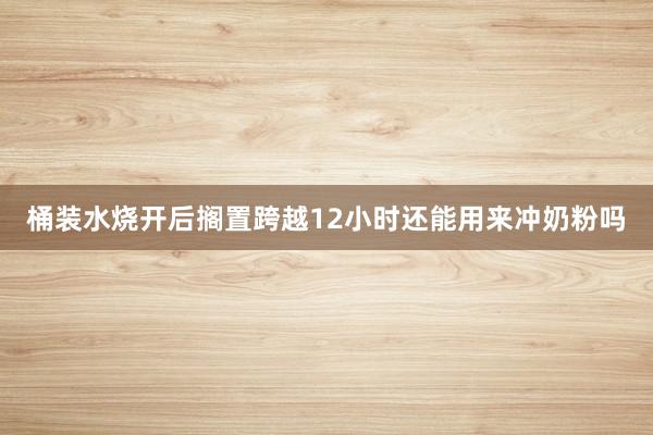 桶装水烧开后搁置跨越12小时还能用来冲奶粉吗