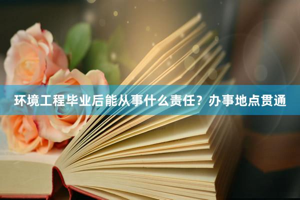 环境工程毕业后能从事什么责任？办事地点贯通