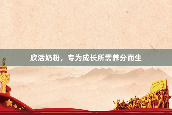 欣活奶粉，专为成长所需养分而生