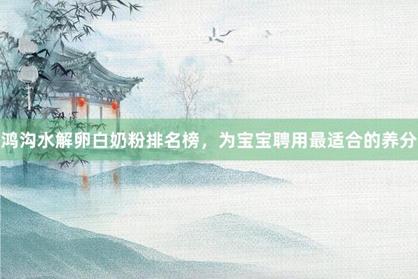 鸿沟水解卵白奶粉排名榜，为宝宝聘用最适合的养分