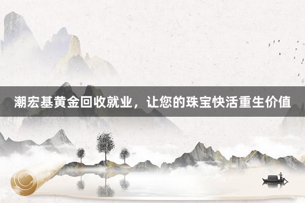 潮宏基黄金回收就业，让您的珠宝快活重生价值